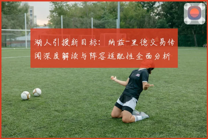 湖人引援新目标：纳兹-里德交易传闻深度解读与阵容适配性全面分析