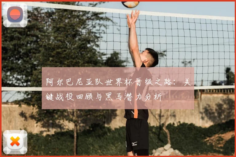 阿尔巴尼亚队世界杯晋级之路：关键战役回顾与黑马潜力分析