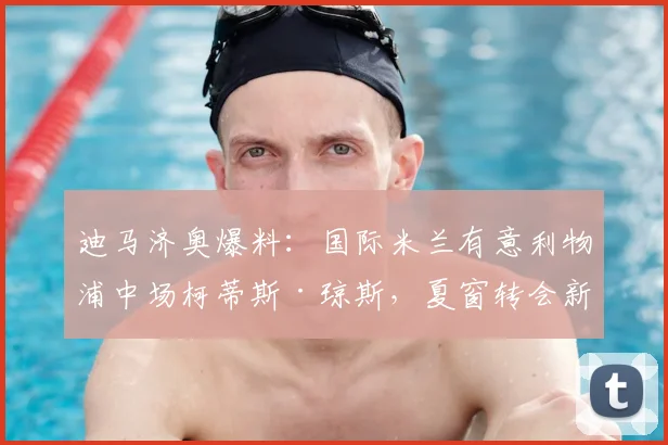 迪马济奥爆料：国际米兰有意利物浦中场柯蒂斯·琼斯，夏窗转会新动态解析
