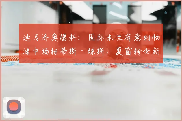 迪马济奥爆料：国际米兰有意利物浦中场柯蒂斯·琼斯，夏窗转会新动态解析